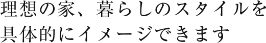 理想の家、暮らしのスタイルを具体的にイメージできます