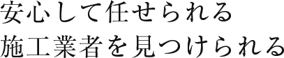 安心して任せられる施工業者を見つけられる