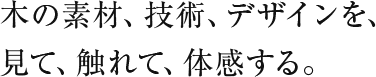 木の素材、技術、デザインを、見て、触れて、体感する。