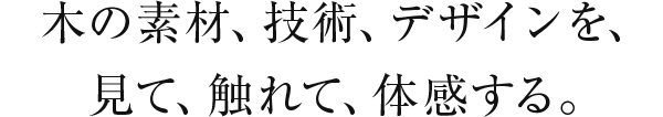 木の素材、技術、デザインを、見て、触れて、体感する。